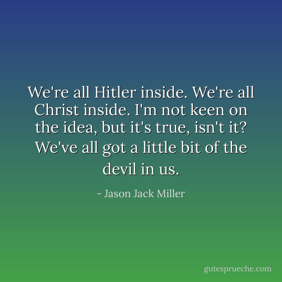 We're all Hitler inside. We're all Christ inside. I'm not keen on the idea, but it's true, isn't it? We've all got a little bit of the devil in us. - Jason Jack Miller