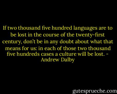 If two thousand five hundred languages are to be lost in the course of the twenty-first century, don’t be in any doubt about what that means for us: in each of those two thousand five hundreds cases a culture will be lost. - Andrew Dalby