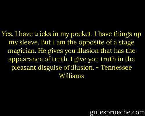 Yes, I have tricks in my pocket, I have things up my sleeve. But I am the opposite of a stage magician. He gives you illusion that has the appearance of truth. I give you truth in the pleasant disguise of illusion. - Tennessee Williams
