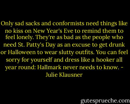 Only sad sacks and conformists need things like no kiss on New Year's Eve to remind them to feel lonely. They're as bad as the people who need St. Patty's Day as an excuse to get drunk or Halloween to wear slutty outfits. You can feel sorry for yourself and dress like a hooker all year round: Hallmark never needs to know. - Julie Klausner