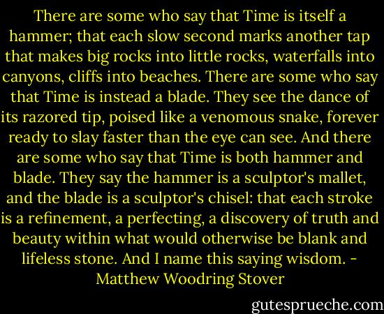 There are some who say that Time is itself a hammer; that each slow second marks another tap that makes big rocks into little rocks, waterfalls into canyons, cliffs into beaches.<br />There are some who say that Time is instead a blade. They see the dance of its razored tip, poised like a venomous snake, forever ready to slay faster than the eye can see.<br />And there are some who say that Time is both hammer and blade.<br />They say the hammer is a sculptor's mallet, and the blade is a sculptor's chisel: that each stroke is a refinement, a perfecting, a discovery of truth and beauty within what would otherwise be blank and lifeless stone.<br />And I name this saying wisdom. - Matthew Woodring Stover