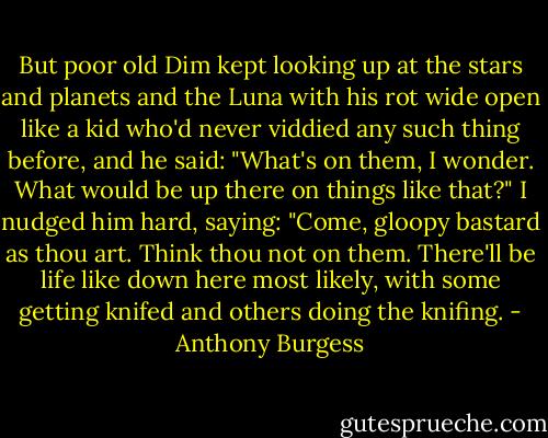 But poor old Dim kept looking up at the stars and planets and the Luna with his rot wide open like a kid who'd never viddied any such thing before, and he said: "What's on them, I wonder. What would be up there on things like that?" I nudged him hard, saying: "Come, gloopy bastard as thou art. Think thou not on them. There'll be life like down here most likely, with some getting knifed and others doing the knifing. - Anthony Burgess