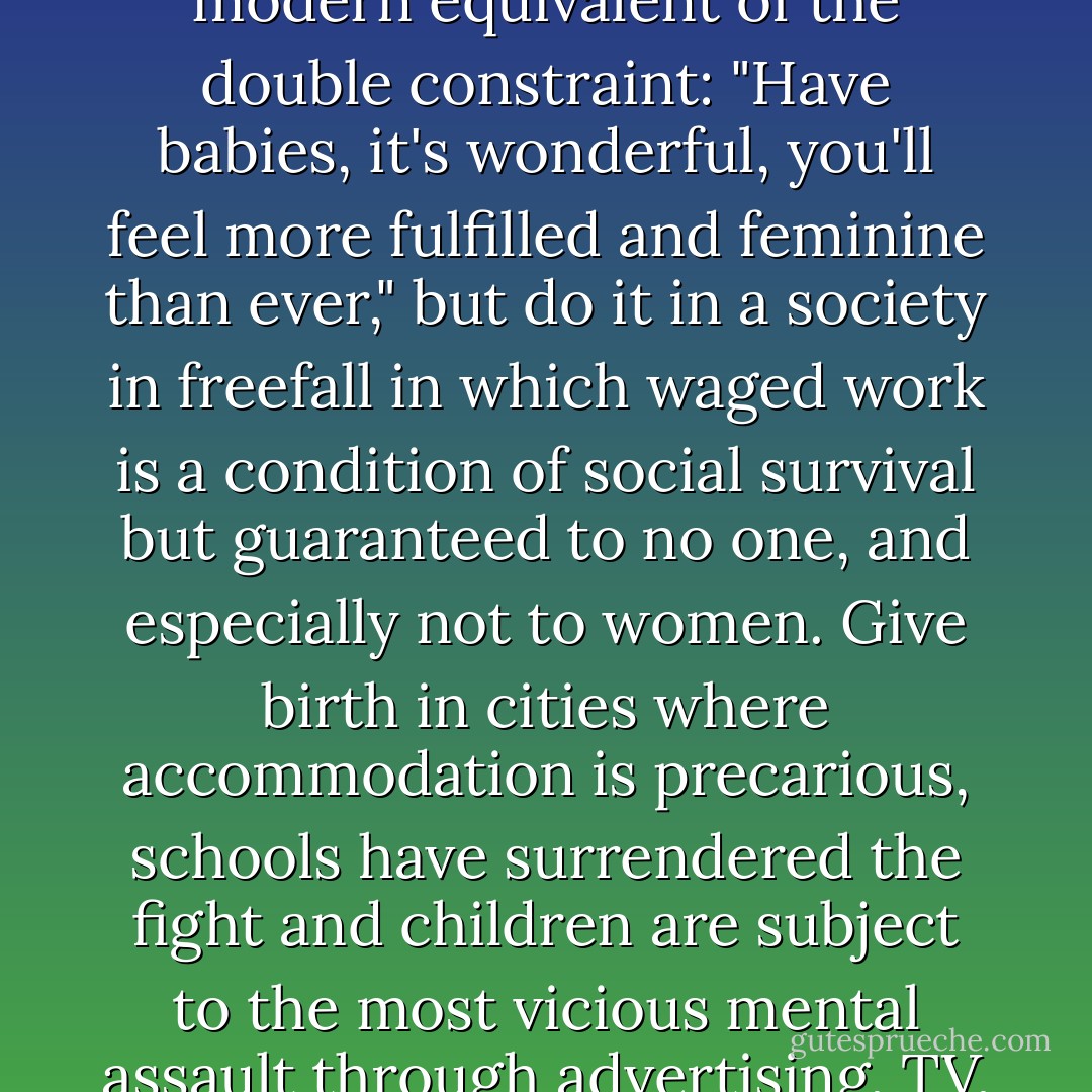 In much the same way, motherhood has become the essential female experience, valued above all others: giving life is where it's at. "Pro-maternity" propaganda has rarely been so extreme. They must be joking, the modern equivalent of the double constraint: "Have babies, it's wonderful, you'll feel more fulfilled and feminine than ever," but do it in a society in freefall in which waged work is a condition of social survival but guaranteed to no one, and especially not to women. Give birth in cities where accommodation is precarious, schools have surrendered the fight and children are subject to the most vicious mental assault through advertising, TV, internet, fizzy drink manufacturers and so on. Without children you will never be fulfilled as a woman, but bringing up kids in decent conditions is almost impossible. - Virginie Despentes