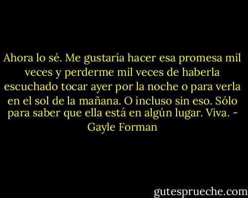 Ahora lo sé. Me gustaría hacer esa promesa mil veces y perderme mil veces de haberla escuchado tocar ayer por la noche o para verla en el sol de la mañana. O incluso sin eso. Sólo para saber que ella está en algún lugar. Viva. - Gayle Forman