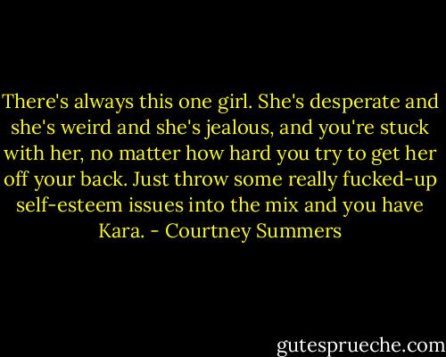 There's always this one girl. She's desperate and she's weird and she's jealous, and you're stuck with her, no matter how hard you try to get her off your back. Just throw some really fucked-up self-esteem issues into the mix and you have Kara. - Courtney Summers