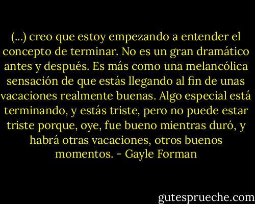 (...) creo que estoy empezando a entender el concepto de terminar. No es un gran dramático antes y después. Es más como una melancólica sensación de que estás llegando al fin de unas vacaciones realmente buenas. Algo especial está terminando, y estás triste, pero no puede estar triste porque, oye, fue bueno mientras duró, y habrá otras vacaciones, otros buenos momentos. - Gayle Forman