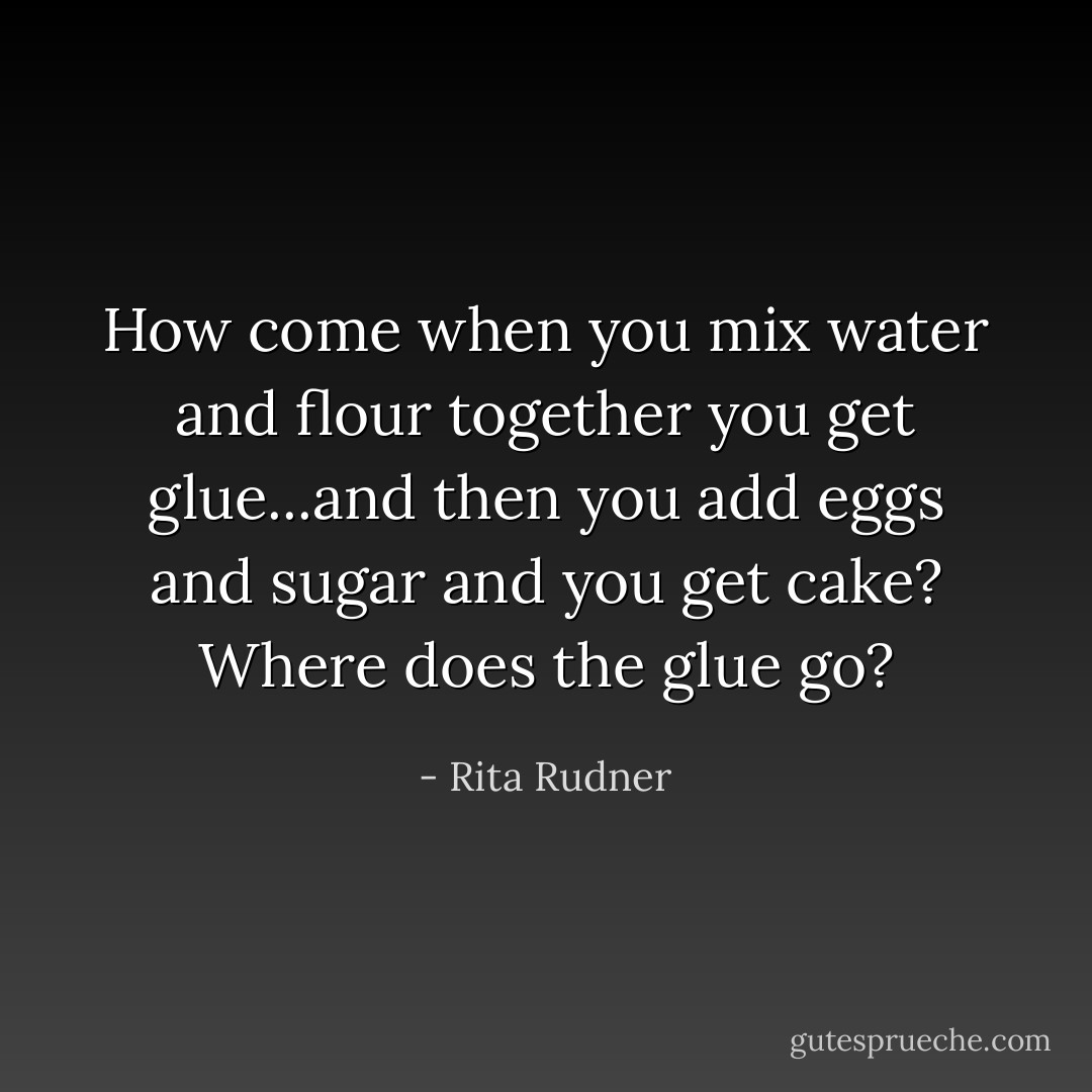 How come when you mix water and flour together you get glue...and then you add eggs and sugar and you get cake? Where does the glue go? - Rita Rudner