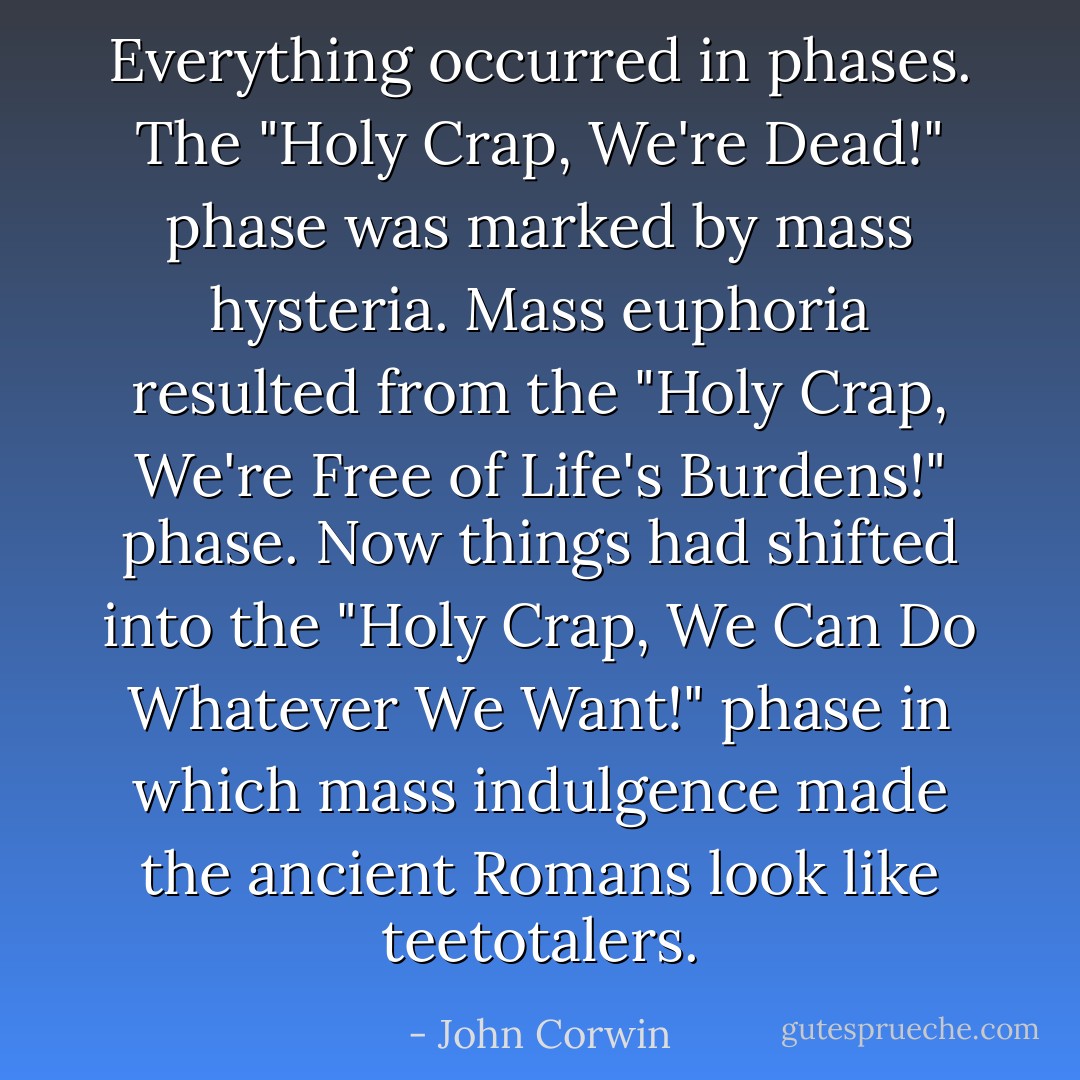Everything occurred in phases. The "Holy Crap, We're Dead!" phase was marked by mass hysteria. Mass euphoria resulted from the "Holy Crap, We're Free of Life's Burdens!" phase. Now things had shifted into the "Holy Crap, We Can Do Whatever We Want!" phase in which mass indulgence made the ancient Romans look like teetotalers. - John Corwin