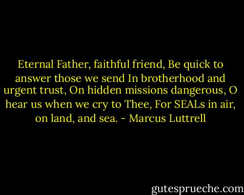 Eternal Father, faithful friend, Be quick to answer those we send In brotherhood and urgent trust, On hidden missions dangerous, O hear us when we cry to Thee, For SEALs in air, on land, and sea. - Marcus Luttrell
