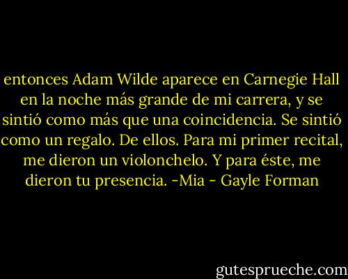 entonces Adam Wilde aparece en Carnegie Hall en la noche más grande de mi carrera, y se sintió como más que una coincidencia. Se sintió como un regalo. De ellos. Para mi primer recital, me dieron un violonchelo. Y para éste, me dieron tu presencia. -Mia - Gayle Forman