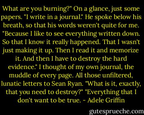 What are you burning?" On a glance, just some papers.<br />"I write in a journal." He spoke below his breath, so that his words weren't quite for me. "Because I like to see everything written down. So that I know it really happened. That I wasn't just making it up. Then I read it and memorize it. And then I have to destroy the hard evidence."<br />I thought of my own journal, the muddle of every page. All those unfiltered, lunatic letters to Sean Ryan.<br />"What is it, exactly, that you need to destroy?"<br />"Everything that I don't want to be true. - Adele Griffin