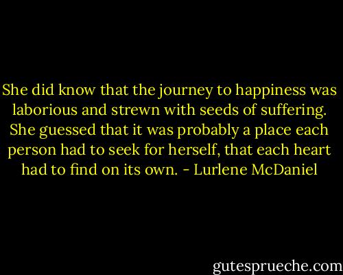 She did know that the journey to happiness was laborious and strewn with seeds of suffering. She guessed that it was probably a place each person had to seek for herself, that each heart had to find on its own. - Lurlene McDaniel