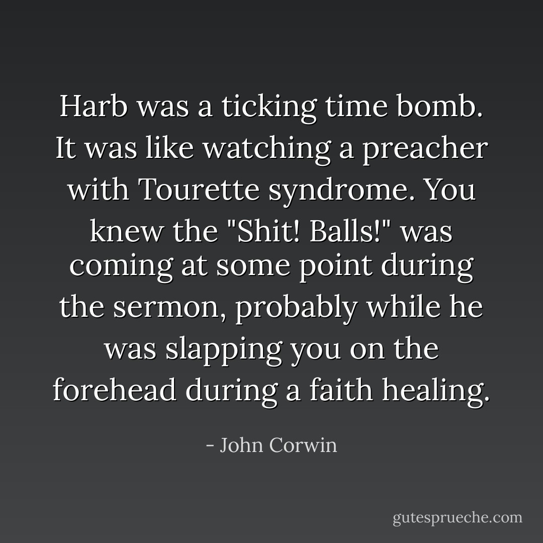 Harb was a ticking time bomb. It was like watching a preacher with Tourette syndrome. You knew the "Shit! Balls!" was coming at some point during the sermon, probably while he was slapping you on the forehead during a faith healing. - John Corwin