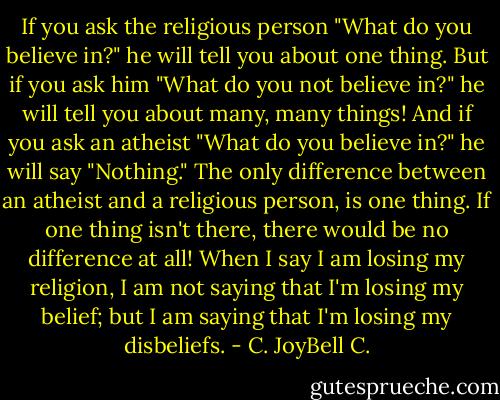 If you ask the religious person "What do you believe in?" he will tell you about one thing. But if you ask him "What do you not believe in?" he will tell you about many, many things! And if you ask an atheist "What do you believe in?" he will say "Nothing." The only difference between an atheist and a religious person, is one thing. If one thing isn't there, there would be no difference at all! When I say I am losing my religion, I am not saying that I'm losing my belief; but I am saying that I'm losing my disbeliefs. - C. JoyBell C.