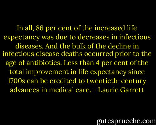 In all, 86 per cent of the increased life expectancy was due to decreases in infectious diseases. And the bulk of the decline in infectious disease deaths occurred prior to the age of antibiotics. Less than 4 per cent of the total improvement in life expectancy since 1700s can be credited to twentieth-century advances in medical care. - Laurie Garrett