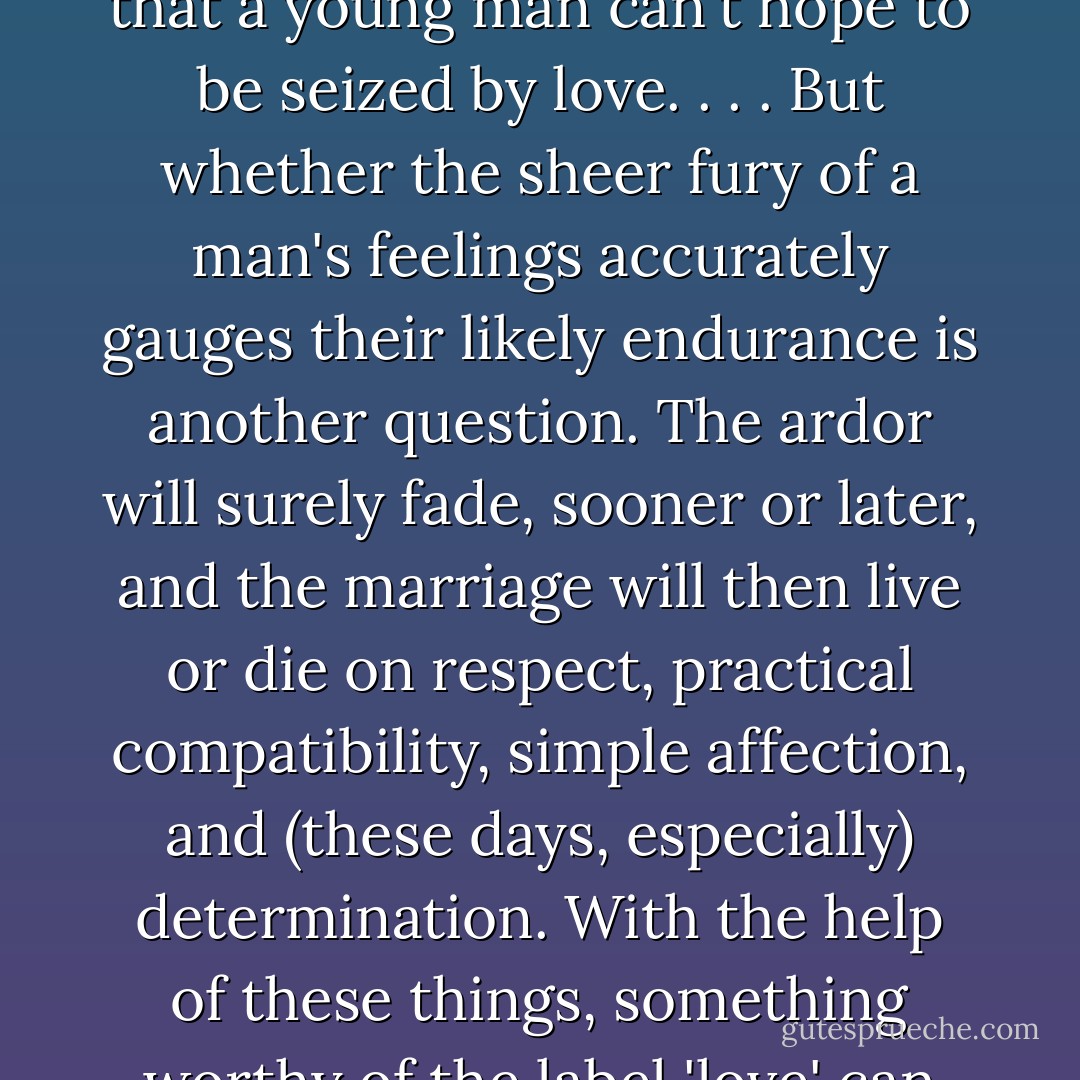[L]asting love is something a person has to <i>decide</i> to experience. Lifelong monogamous devotion is just not natural—not for women even, and emphatically not for men. It requires what, for lack of a better term, we can call an act of will. . . . This isn't to say that a young man can't hope to be seized by love. . . . But whether the sheer fury of a man's feelings accurately gauges their likely endurance is another question. The ardor will surely fade, sooner or later, and the marriage will then live or die on respect, practical compatibility, simple affection, and (these days, especially) determination. With the help of these things, something worthy of the label 'love' can last until death. But it will be a different kind of love from the kind that began the marriage. Will it be a richer love, a deeper love, a more spiritual love? Opinions vary. But it's certainly a more impressive love. - Robert Wright