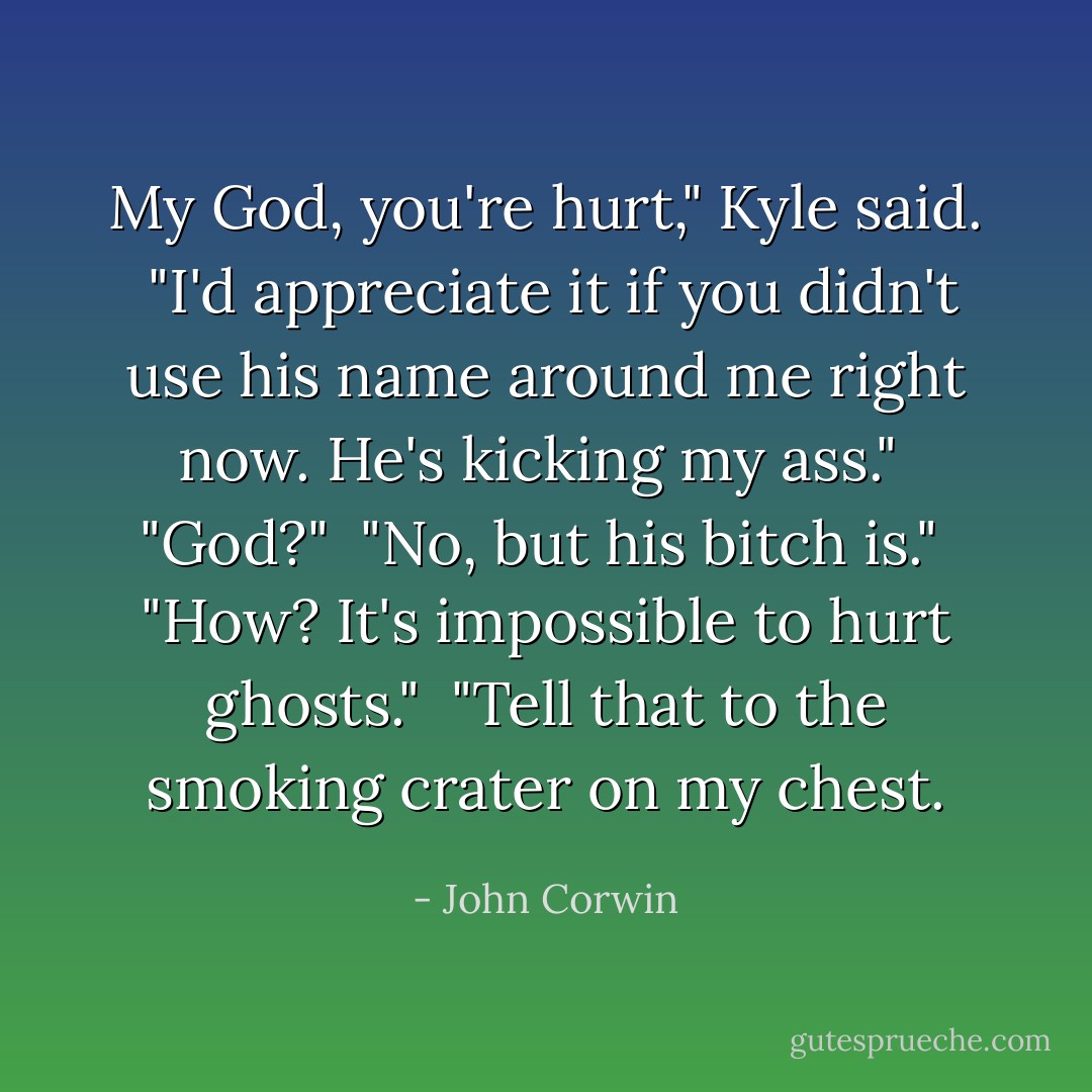 My God, you're hurt," Kyle said.<br /> "I'd appreciate it if you didn't use his name around me right now. He's kicking my ass."<br /> "God?"<br /> "No, but his bitch is."<br /> "How? It's impossible to hurt ghosts." <br />"Tell that to the smoking crater on my chest. - John Corwin