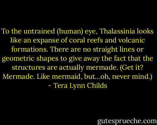 To the untrained (human) eye, Thalassinia looks like an expanse of coral reefs and volcanic formations. There are no straight lines or geometric shapes to give away the fact that the structures are actually mermade. (Get it? Mermade. Like mermaid, but…oh, never mind.) - Tera Lynn Childs