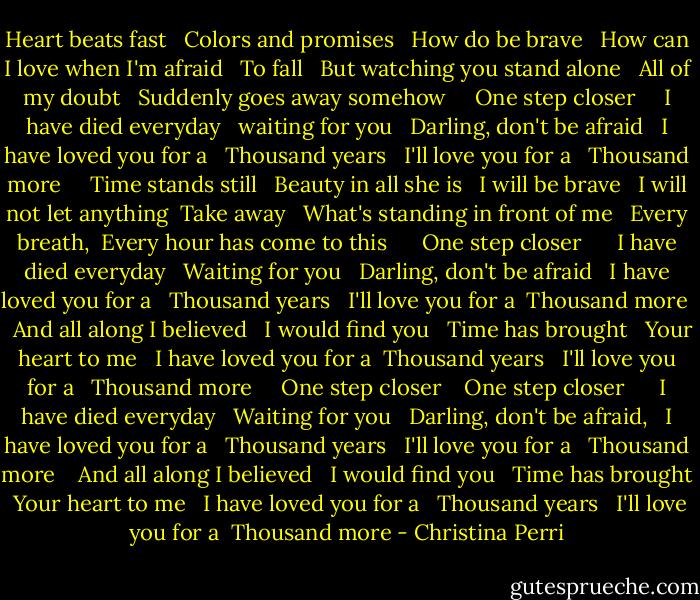 Heart beats fast<br /> <br />Colors and promises<br /> <br />How do be brave<br /> <br />How can I love when I'm afraid<br /> <br />To fall<br /> <br />But watching you stand alone<br /> <br />All of my doubt<br /> <br />Suddenly goes away somehow<br /> <br /> <br />One step closer<br /> <br /> <br />I have died everyday<br /> <br />waiting for you<br /> <br />Darling, don't be afraid<br /> <br />I have loved you for a<br /> <br />Thousand years<br /> <br />I'll love you for a<br /> <br />Thousand more<br /> <br /> <br />Time stands still<br /> <br />Beauty in all she is<br /> <br />I will be brave<br /> <br />I will not let anything <br />Take away<br /> <br />What's standing in front of me<br /> <br />Every breath, <br />Every hour has come to this<br /> <br /><br /> <br />One step closer<br /> <br /><br /> <br />I have died everyday<br /> <br />Waiting for you<br /> <br />Darling, don't be afraid<br /> <br />I have loved you for a<br /> <br />Thousand years<br /> <br />I'll love you for a <br />Thousand more<br /> <br /><br />And all along I believed<br /> <br />I would find you<br /> <br />Time has brought<br /> <br />Your heart to me<br /> <br />I have loved you for a <br />Thousand years<br /> <br />I'll love you for a<br /> <br />Thousand more<br /> <br /> <br />One step closer<br /> <br /><br />One step closer<br /> <br /><br /> <br />I have died everyday<br /> <br />Waiting for you<br /> <br />Darling, don't be afraid,<br /> <br />I have loved you for a<br /> <br />Thousand years<br /> <br />I'll love you for a<br /> <br />Thousand more<br /> <br /><br />And all along I believed<br /> <br />I would find you<br /> <br />Time has brought <br />Your heart to me<br /> <br />I have loved you for a<br /> <br />Thousand years<br /> <br />I'll love you for a <br />Thousand more - Christina Perri