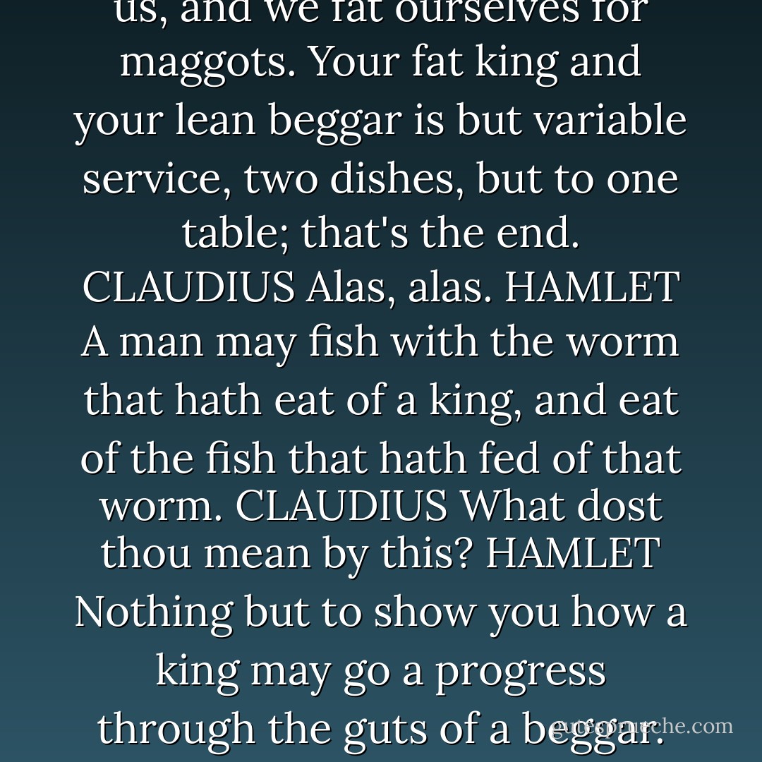 we fat all creatures else to fat us, and we fat ourselves for maggots. Your fat king and your lean beggar is but variable service, two dishes, but to one table; that's the end.<br />CLAUDIUS Alas, alas.<br />HAMLET A man may fish with the worm that hath eat of a king, and eat of the fish that hath fed of that worm.<br />CLAUDIUS What dost thou mean by this?<br />HAMLET Nothing but to show you how a king may go a progress through the guts of a beggar. - William Shakespeare