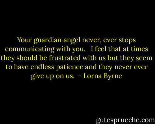 Your guardian angel never, ever stops communicating with you. <br /> I feel that at times they should be frustrated with us but they seem to have endless patience and they never ever give up on us.  - Lorna Byrne