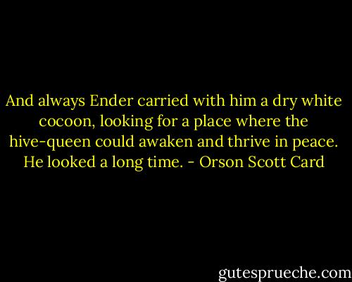 And always Ender carried with him a dry white cocoon, looking for a place where the hive-queen could awaken and thrive in peace. He looked a long time. - Orson Scott Card