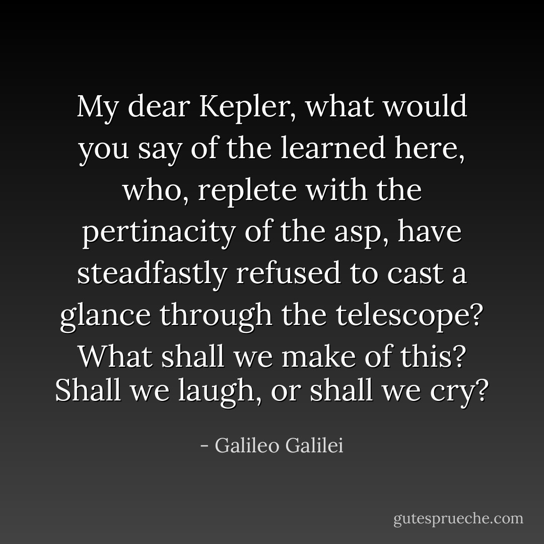 My dear <a href="https://www.goodreads.com/author/show/79396.Kepler" title="Kepler" rel="nofollow noopener">Kepler</a>, what would you say of the learned here, who, replete with the pertinacity of the asp, have steadfastly refused to cast a glance through the telescope? What shall we make of this? Shall we laugh, or shall we cry? - Galileo Galilei