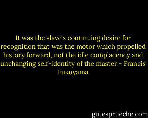 It was the slave's continuing desire for recognition that was the motor which propelled history forward, not the idle complacency and unchanging self-identity of the master - Francis Fukuyama