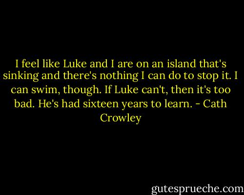 I feel like Luke and I are on an island that's sinking and there's nothing I can do to stop it. I can swim, though. If Luke can't, then it's too bad. He's had sixteen years to learn. - Cath Crowley