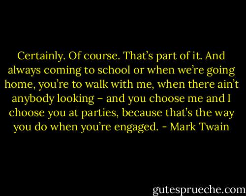 Certainly. Of course. That’s part of it. And always coming to school or when we’re going home, you’re to walk with me, when there ain’t anybody looking – and you choose me and I choose you at parties, because that’s the way you do when you’re engaged. - Mark Twain