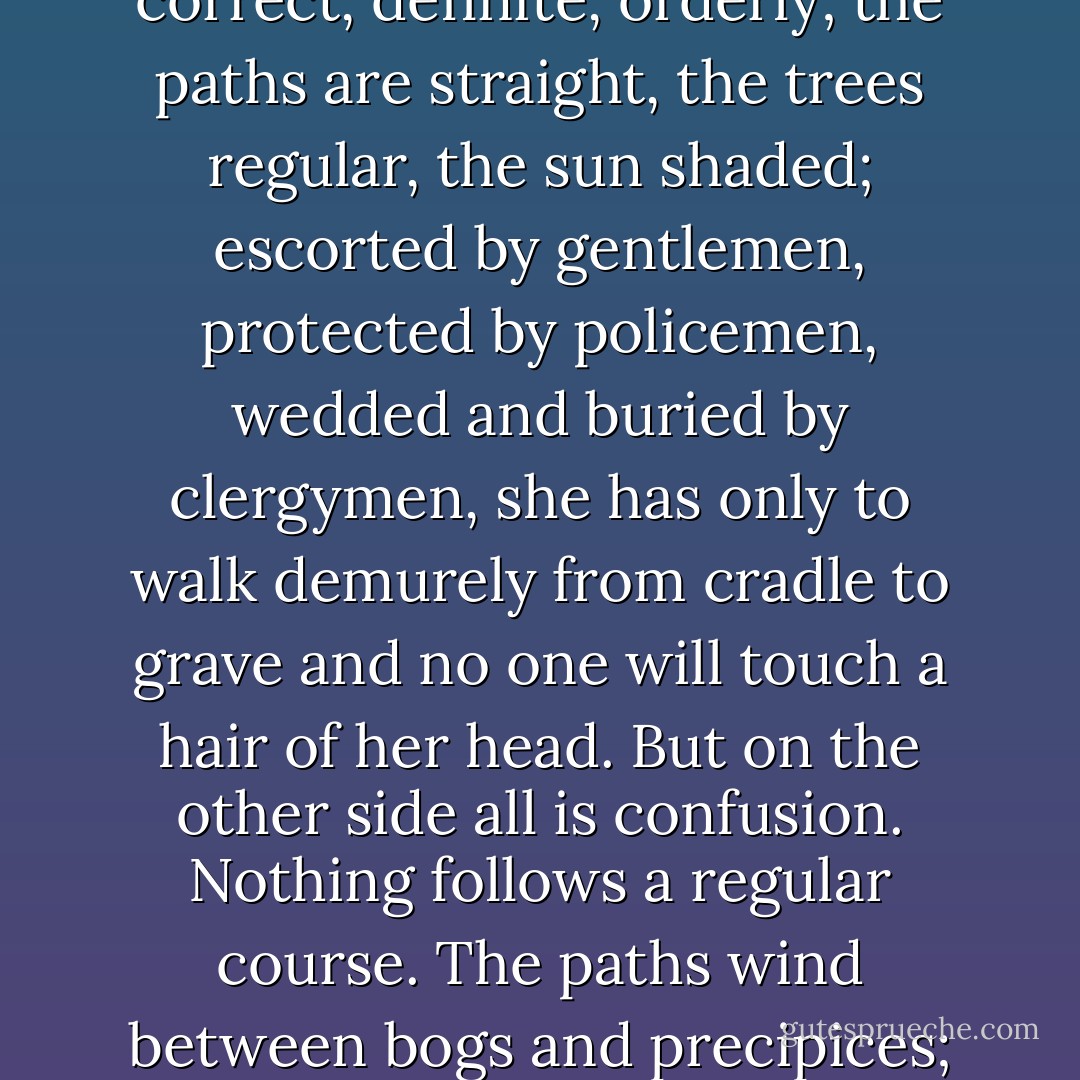 Across the broad continent of a woman's life falls the shadow of a sword. On one side all is correct, definite, orderly; the paths are straight, the trees regular, the sun shaded; escorted by gentlemen, protected by policemen, wedded and buried by clergymen, she has only to walk demurely from cradle to grave and no one will touch a hair of her head. But on the other side all is confusion. Nothing follows a regular course. The paths wind between bogs and precipices; the trees roar and rock and fall in ruin. - Virginia Woolf
