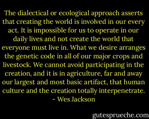 The dialectical or ecological approach asserts that creating the world is involved in our every act. It is impossible for us to operate in our daily lives and not create the world that everyone must live in. What we desire arranges the genetic code in all of our major crops and livestock. We cannot avoid participating in the creation, and it is in agriculture, far and away our largest and most basic artifact, that human culture and the creation totally interpenetrate. - Wes Jackson