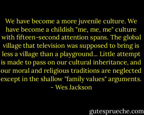 We have become a more juvenile culture. We have become a childish "me, me, me" culture with fifteen-second attention spans. The global village that television was supposed to bring is less a village than a playground...<br />Little attempt is made to pass on our cultural inheritance, and our moral and religious traditions are neglected except in the shallow "family values" arguments. - Wes Jackson