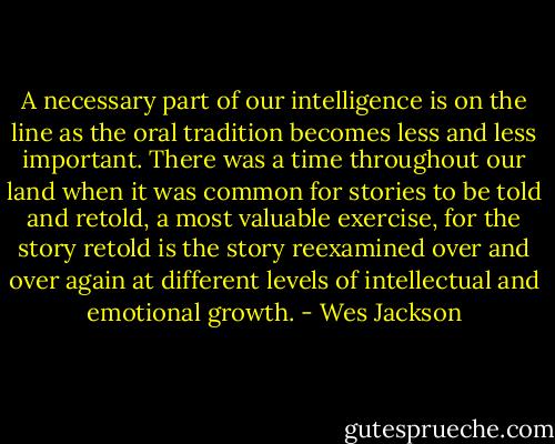 A necessary part of our intelligence is on the line as the oral tradition becomes less and less important. There was a time throughout our land when it was common for stories to be told and retold, a most valuable exercise, for the story retold is the story reexamined over and over again at different levels of intellectual and emotional growth. - Wes Jackson