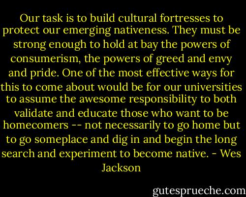 Our task is to build cultural fortresses to protect our emerging nativeness. They must be strong enough to hold at bay the powers of consumerism, the powers of greed and envy and pride. One of the most effective ways for this to come about would be for our universities to assume the awesome responsibility to both validate and educate those who want to be homecomers -- not necessarily to go home but to go someplace and dig in and begin the long search and experiment to become native. - Wes Jackson