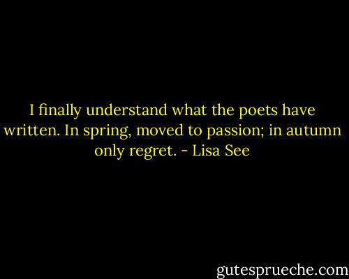 I finally understand what the poets have written. In spring, moved to passion; in autumn only regret. - Lisa See
