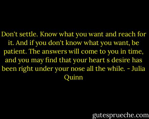Don't settle. Know what you want and reach for it. And if you don't know what you want, be patient.<br />The answers will<br />come to you in time, and you may find that your heart s desire has been right under your nose all the<br />while. - Julia Quinn