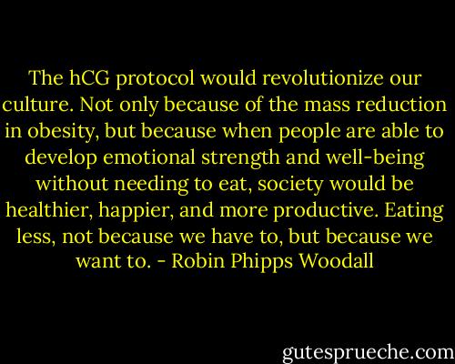The hCG protocol would revolutionize our culture. Not only because of the mass reduction in obesity, but because when people are able to develop emotional strength and well-being without needing to eat, society would be healthier, happier, and more productive. Eating less, not because we have to, but because we want to. - Robin Phipps Woodall