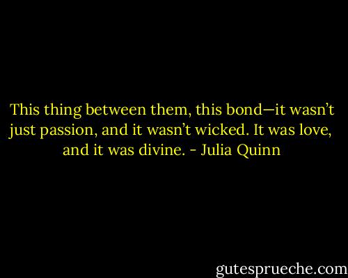 This thing between them, this bond—it wasn’t just passion,<br />and it wasn’t wicked.<br />It was love, and it was divine. - Julia Quinn