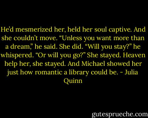 He’d mesmerized her, held her soul captive. And she couldn’t move.<br />“Unless you want more than a dream,” he said.<br />She did.<br />“Will you stay?” he whispered. “Or will you go?”<br />She stayed. Heaven help her, she stayed.<br />And Michael showed her just how romantic a library could be. - Julia Quinn