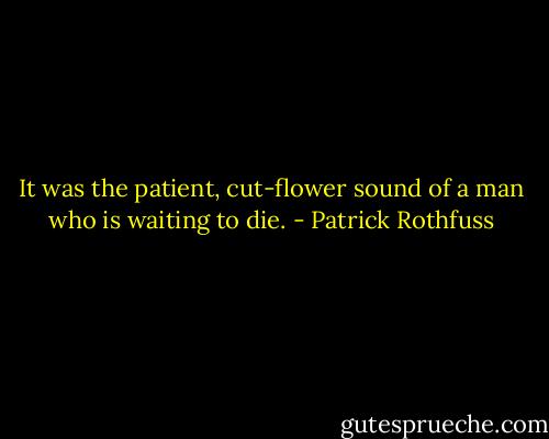 It was the patient, cut-flower sound of a man who is waiting to die. - Patrick Rothfuss
