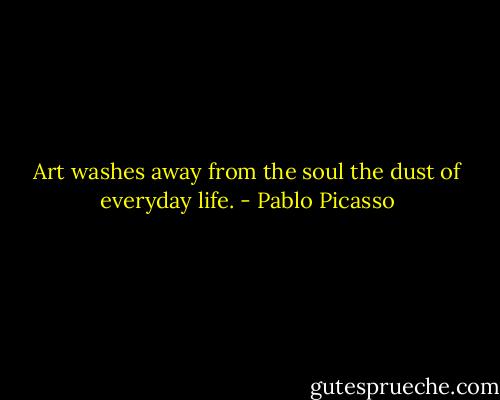Art washes away from the soul the dust of everyday life. - Pablo Picasso