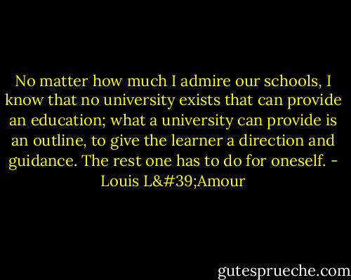 No matter how much I admire our schools, I know that no university exists that can provide an education; what a university can provide is an outline, to give the learner a direction and guidance. The rest one has to do for oneself. - Louis L'Amour