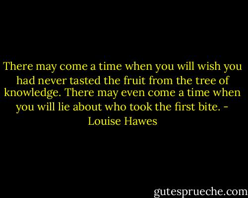There may come a time when you will wish you had never tasted the fruit from the tree of knowledge. There may even come a time when you will lie about who took the first bite. - Louise Hawes