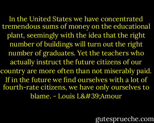 In the United States we have concentrated tremendous sums of money on the educational plant, seemingly with the idea that the right number of buildings will turn out the right number of graduates. Yet the teachers who actually instruct the future citizens of our country are more often than not miserably paid. If in the future we find ourselves with a lot of fourth-rate citizens, we have only ourselves to blame. - Louis L'Amour
