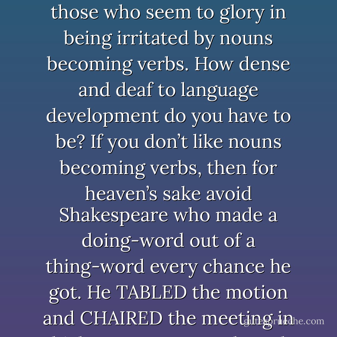 The worst of this sorry bunch of semi-educated losers are those who seem to glory in being irritated by nouns becoming verbs. How dense and deaf to language development do you have to be? If you don’t like nouns becoming verbs, then for heaven’s sake avoid Shakespeare who made a doing-word out of a thing-word every chance he got. He TABLED the motion and CHAIRED the meeting in which nouns were made verbs - Stephen Fry