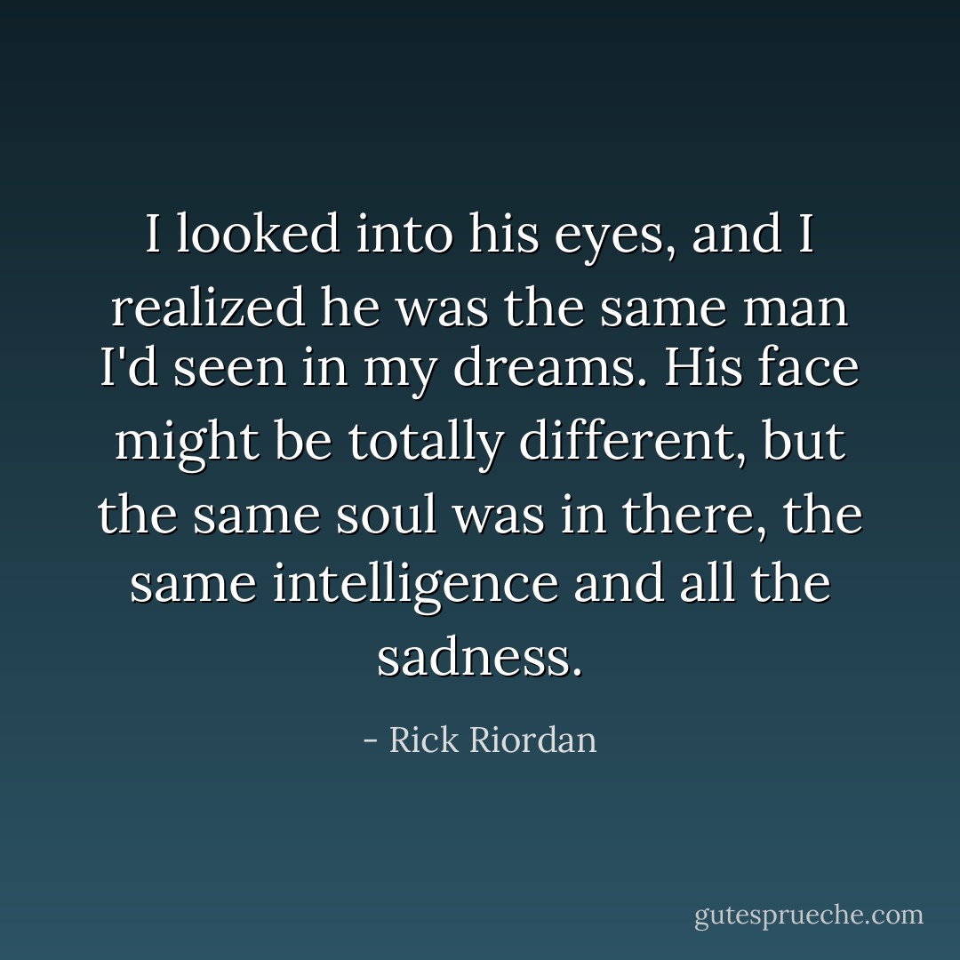 I looked into his eyes, and I realized he was the same man I'd seen in my dreams. His face might be totally different, but the same soul was in there, the same intelligence and all the sadness. - Rick Riordan