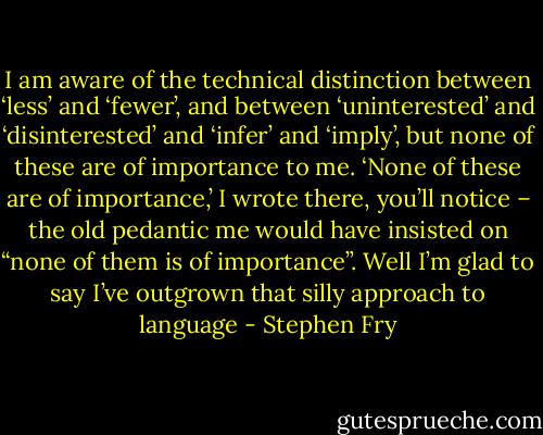 I am aware of the technical distinction between ‘less’ and ‘fewer’, and between ‘uninterested’ and ‘disinterested’ and ‘infer’ and ‘imply’, but none of these are of importance to me. ‘None of these are of importance,’ I wrote there, you’ll notice – the old pedantic me would have insisted on “none of them is of importance”. Well I’m glad to say I’ve outgrown that silly approach to language - Stephen Fry