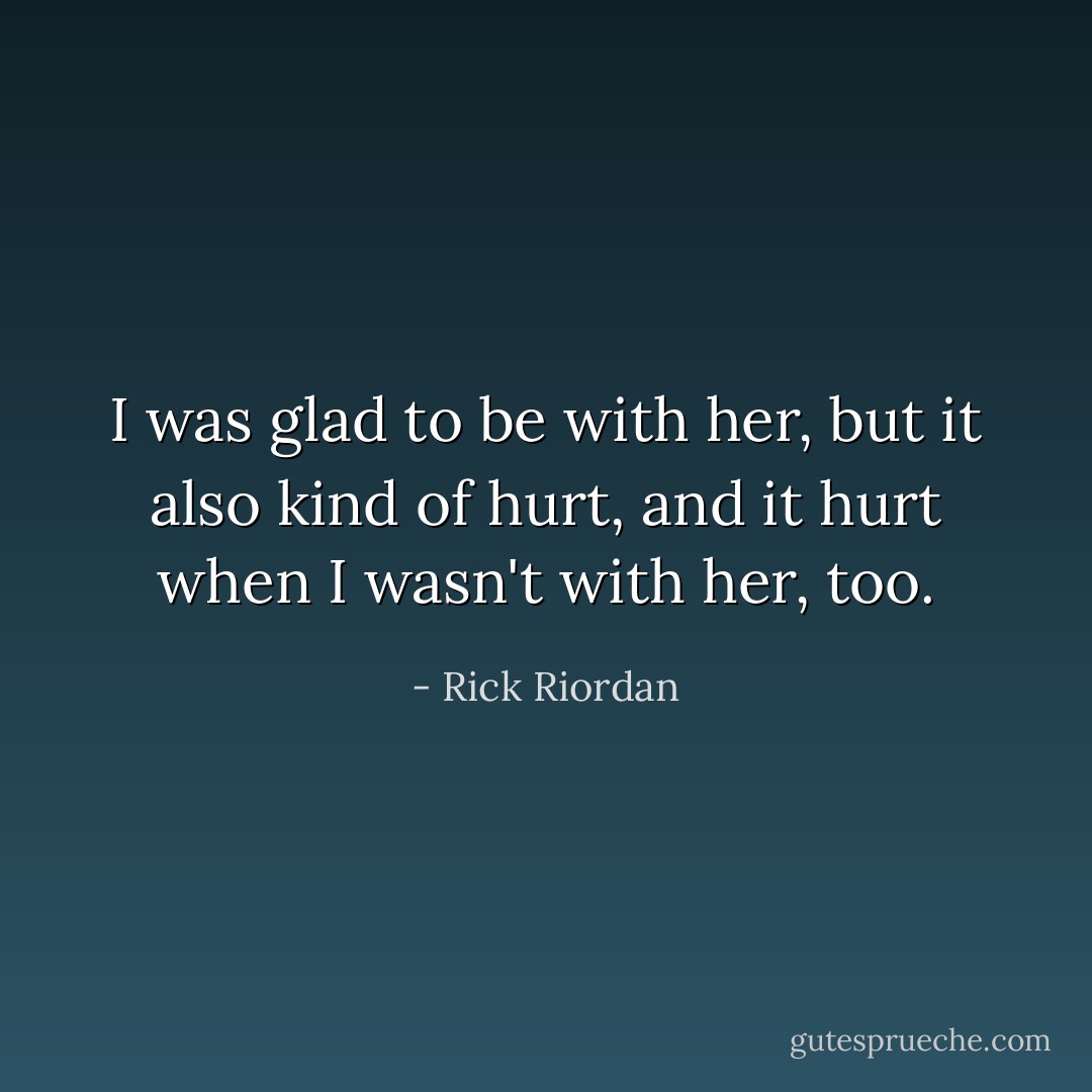 I was glad to be with her, but it also kind of hurt, and it hurt when I wasn't with her, too. - Rick Riordan
