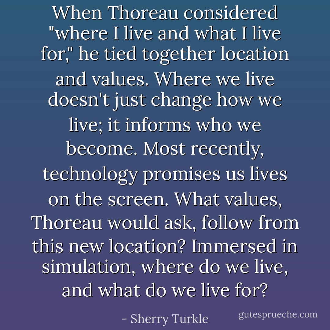 When Thoreau considered "where I live and what I live for," he tied together location and values. Where we live doesn't just change how we live; it informs who we become. Most recently, technology promises us lives on the screen. What values, Thoreau would ask, follow from this new location? Immersed in simulation, where do we live, and what do we live for? - Sherry Turkle